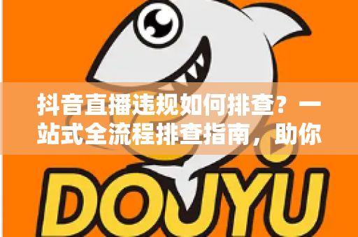 抖音直播违规如何排查?一站式全流程排查指南,助你快速定位违规原因、守护账号安全 抖音直播违规如何排查?一站式全流程排查指南,助你快速定位违规原因、守护账号安全