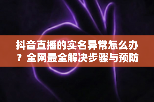 抖音直播的实名异常怎么办?全网最全解决步骤与预防指南 抖音直播的实名异常怎么办?全网最全解决步骤与预防指南