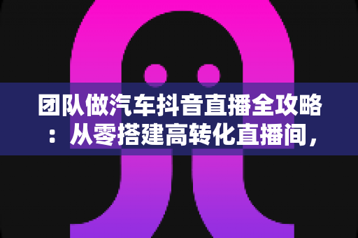 团队做汽车抖音直播全攻略:从零搭建高转化直播间,助力车行实现线上获客破局 团队做汽车抖音直播全攻略:从零搭建高转化直播间,助力车行实现线上获客破局