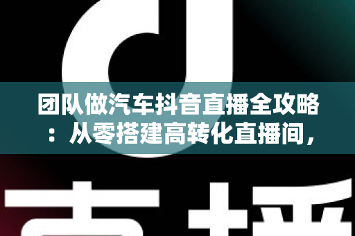 团队做汽车抖音直播全攻略:从零搭建高转化直播间,助力车行实现线上获客破局 团队做汽车抖音直播全攻略:从零搭建高转化直播间,助力车行实现线上获客破局