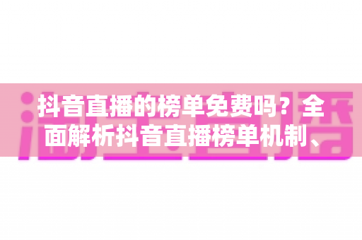 抖音直播的榜单免费吗？全面解析抖音直播榜单机制、查看方法与冲榜真相