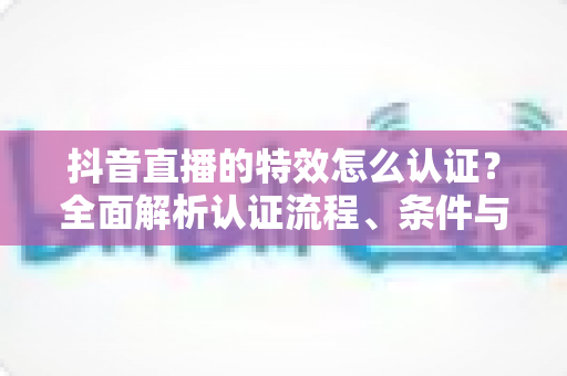 抖音直播的特效怎么认证？全面解析认证流程、条件与技巧，助你轻松获得官方特效资质
