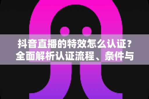 抖音直播的特效怎么认证？全面解析认证流程、条件与技巧，助你轻松获得官方特效资质