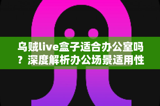 乌贼live盒子适合办公室吗？深度解析办公场景适用性与实用选购指南