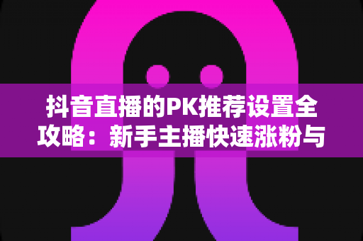 抖音直播的PK推荐设置全攻略:新手主播快速涨粉与提升曝光的实战指南 抖音直播的PK推荐设置全攻略:新手主播快速涨粉与提升曝光的实战指南