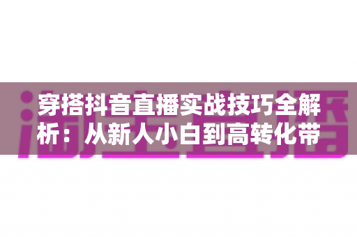 穿搭抖音直播实战技巧全解析:从新人小白到高转化带货主播的进阶指南 穿搭抖音直播实战技巧全解析:从新人小白到高转化带货主播的进阶指南