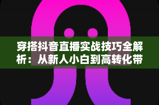 穿搭抖音直播实战技巧全解析:从新人小白到高转化带货主播的进阶指南 穿搭抖音直播实战技巧全解析:从新人小白到高转化带货主播的进阶指南