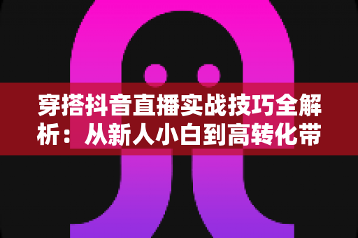 穿搭抖音直播实战技巧全解析：从新人小白到高转化带货主播的进阶指南