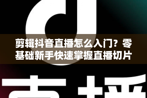 剪辑抖音直播怎么入门？零基础新手快速掌握直播切片技巧的完整指南