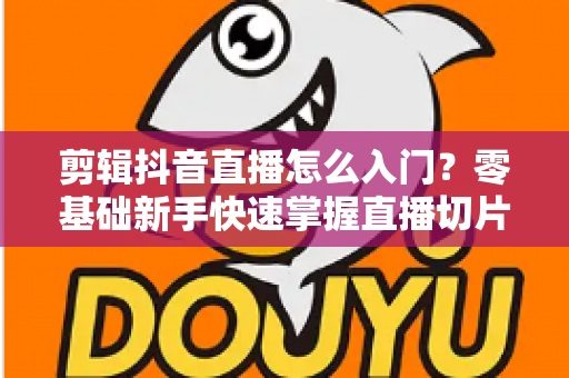 剪辑抖音直播怎么入门？零基础新手快速掌握直播切片技巧的完整指南