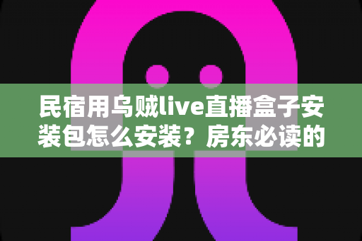 民宿用乌贼live直播盒子安装包怎么安装？房东必读的安装配置与直播运营全攻略