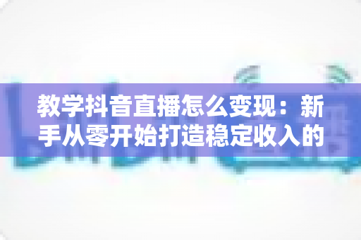 教学抖音直播怎么变现:新手从零开始打造稳定收入的完整指南 教学抖音直播怎么变现:新手从零开始打造稳定收入的完整指南