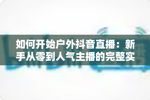 如何开始户外抖音直播：新手从零到人气主播的完整实战指南