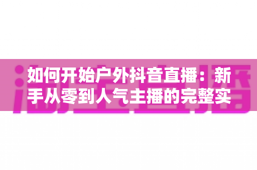 如何开始户外抖音直播：新手从零到人气主播的完整实战指南