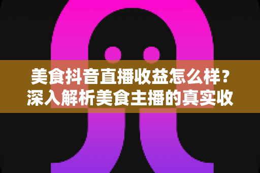 美食抖音直播收益怎么样?深入解析美食主播的真实收入来源与变现技巧 美食抖音直播收益怎么样?深入解析美食主播的真实收入来源与变现技巧