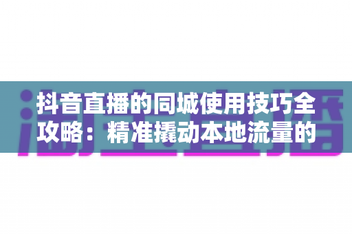 抖音直播的同城使用技巧全攻略：精准撬动本地流量的实战指南