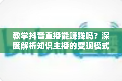 教学抖音直播能赚钱吗?深度解析知识主播的变现模式与真实收益前景 教学抖音直播能赚钱吗?深度解析知识主播的变现模式与真实收益前景