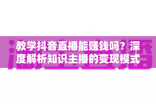 教学抖音直播能赚钱吗？深度解析知识主播的变现模式与真实收益前景
