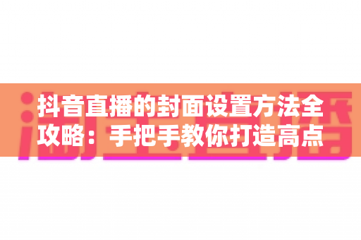抖音直播的封面设置方法全攻略:手把手教你打造高点击率直播间门面 抖音直播的封面设置方法全攻略:手把手教你打造高点击率直播间门面