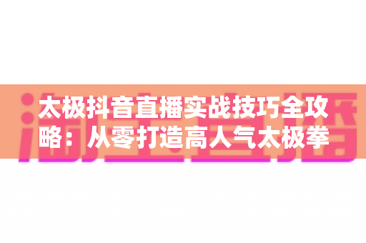 太极抖音直播实战技巧全攻略：从零打造高人气太极拳直播间的完整方法