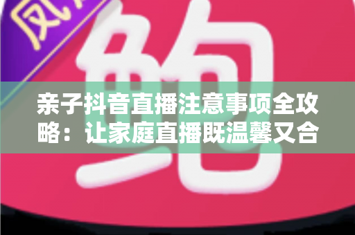 亲子抖音直播注意事项全攻略:让家庭直播既温馨又合规的实用指南 亲子抖音直播注意事项全攻略:让家庭直播既温馨又合规的实用指南