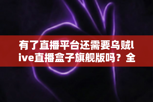 有了直播平台还需要乌贼live直播盒子旗舰版吗？全面解析直播盒子旗舰版的真实价值、适用人群与选购建议