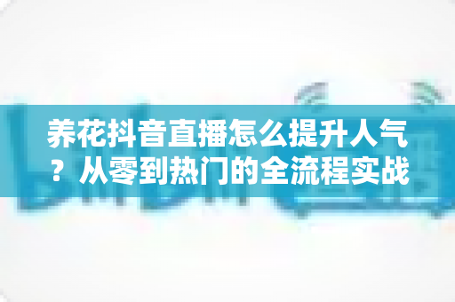 养花抖音直播怎么提升人气?从零到热门的全流程实战攻略 养花抖音直播怎么提升人气?从零到热门的全流程实战攻略