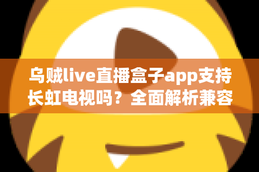 乌贼live直播盒子app支持长虹电视吗？全面解析兼容性、安装教程与常见问题