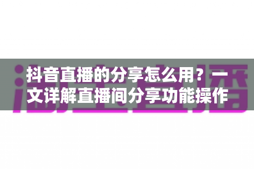 抖音直播的分享怎么用?一文详解直播间分享功能操作技巧,助你快速提升人气与流量 抖音直播的分享怎么用?一文详解直播间分享功能操作技巧,助你快速提升人气与流量