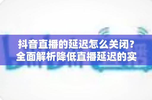 抖音直播的延迟怎么关闭？全面解析降低直播延迟的实用攻略与实战技巧，助你打造流畅实时互动直播间