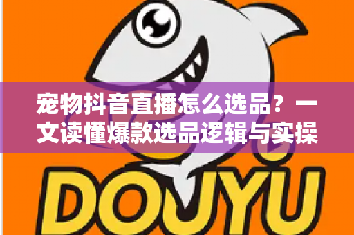 宠物抖音直播怎么选品?一文读懂爆款选品逻辑与实操攻略 宠物抖音直播怎么选品?一文读懂爆款选品逻辑与实操攻略