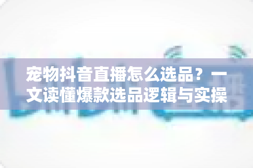 宠物抖音直播怎么选品?一文读懂爆款选品逻辑与实操攻略 宠物抖音直播怎么选品?一文读懂爆款选品逻辑与实操攻略