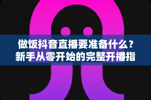 做饭抖音直播要准备什么?新手从零开始的完整开播指南 做饭抖音直播要准备什么?新手从零开始的完整开播指南