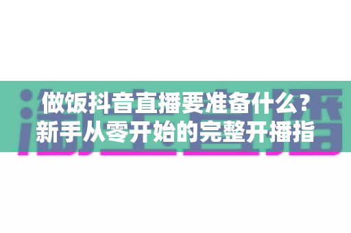 做饭抖音直播要准备什么?新手从零开始的完整开播指南 做饭抖音直播要准备什么?新手从零开始的完整开播指南