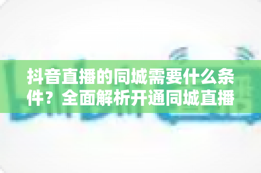 抖音直播的同城需要什么条件?全面解析开通同城直播的必备要求与流量获取指南 抖音直播的同城需要什么条件?全面解析开通同城直播的必备要求与流量获取指南