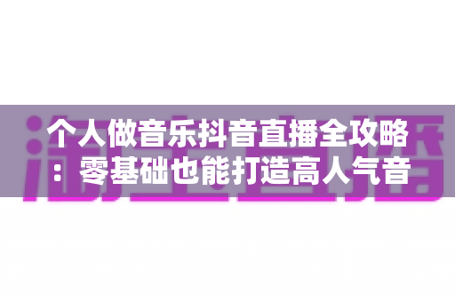 个人做音乐抖音直播全攻略:零基础也能打造高人气音乐直播间的实用指南 个人做音乐抖音直播全攻略:零基础也能打造高人气音乐直播间的实用指南
