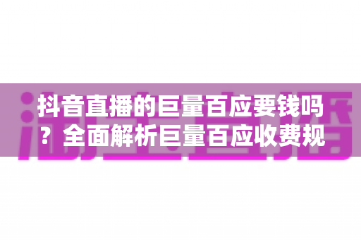 抖音直播的巨量百应要钱吗?全面解析巨量百应收费规则与免费使用攻略 抖音直播的巨量百应要钱吗?全面解析巨量百应收费规则与免费使用攻略