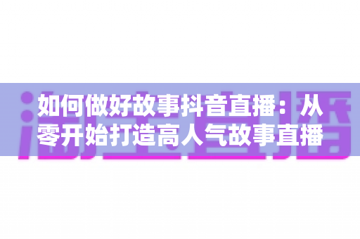 如何做好故事抖音直播：从零开始打造高人气故事直播间的完整攻略