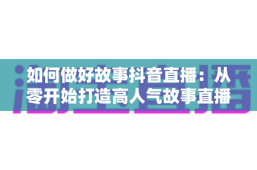 如何做好故事抖音直播：从零开始打造高人气故事直播间的完整攻略