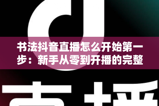 书法抖音直播怎么开始第一步:新手从零到开播的完整实操指南 书法抖音直播怎么开始第一步:新手从零到开播的完整实操指南