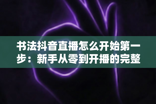 书法抖音直播怎么开始第一步：新手从零到开播的完整实操指南