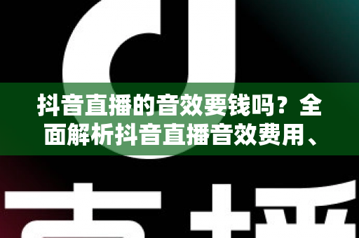 抖音直播的音效要钱吗?全面解析抖音直播音效费用、免费获取方法与实用技巧 抖音直播的音效要钱吗?全面解析抖音直播音效费用、免费获取方法与实用技巧