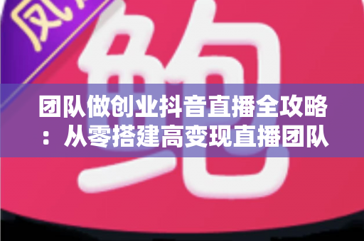 团队做创业抖音直播全攻略：从零搭建高变现直播团队的实战指南