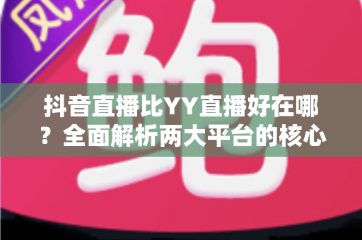 抖音直播比YY直播好在哪?全面解析两大平台的核心优势与差异 抖音直播比YY直播好在哪?全面解析两大平台的核心优势与差异