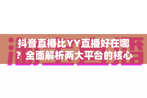 抖音直播比YY直播好在哪?全面解析两大平台的核心优势与差异 抖音直播比YY直播好在哪?全面解析两大平台的核心优势与差异