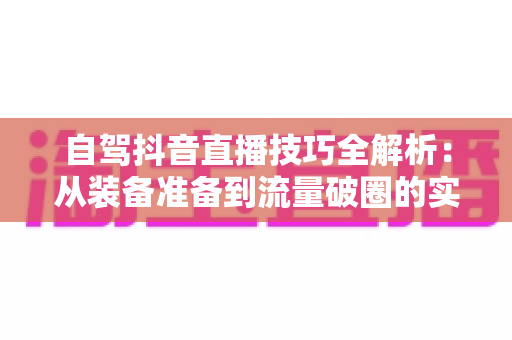 自驾抖音直播技巧全解析:从装备准备到流量破圈的实用指南 自驾抖音直播技巧全解析:从装备准备到流量破圈的实用指南