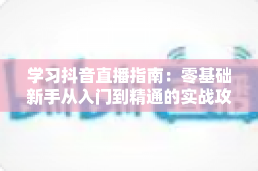 学习抖音直播指南:零基础新手从入门到精通的实战攻略 学习抖音直播指南:零基础新手从入门到精通的实战攻略