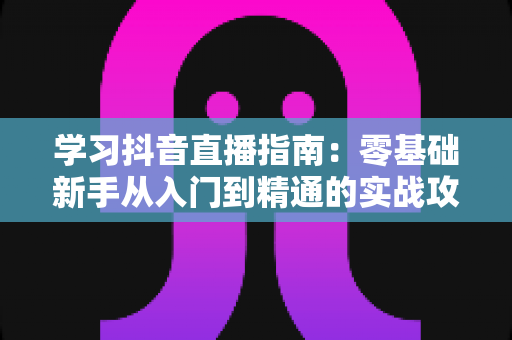 学习抖音直播指南:零基础新手从入门到精通的实战攻略 学习抖音直播指南:零基础新手从入门到精通的实战攻略