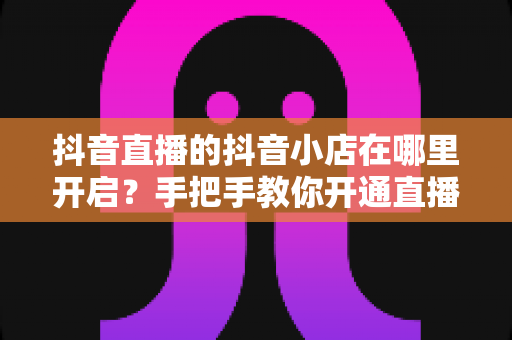 抖音直播的抖音小店在哪里开启?手把手教你开通直播带货小店全流程 抖音直播的抖音小店在哪里开启?手把手教你开通直播带货小店全流程