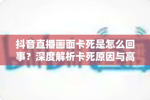 抖音直播画面卡死是怎么回事？深度解析卡死原因与高效解决方法大全